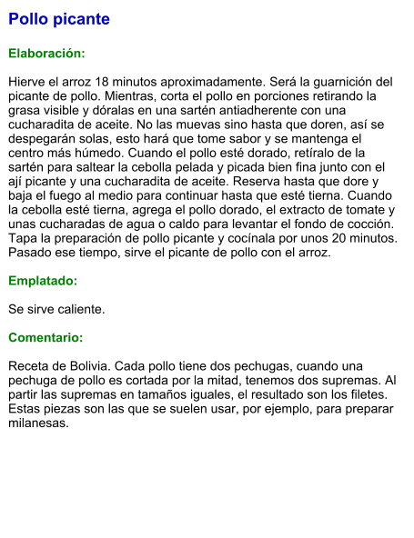 Pollo picante  Elaboración:  Hierve el arroz 18 minutos aproximadamente. Será la guarnición del picante de pollo. Mientras, corta el pollo en porciones retirando la grasa visible y dóralas en una sartén antiadherente con una cucharadita de aceite. No las muevas sino hasta que doren, así se despegarán solas, esto hará que tome sabor y se mantenga el centro más húmedo. Cuando el pollo esté dorado, retíralo de la sartén para saltear la cebolla pelada y picada bien fina junto con el ají picante y una cucharadita de aceite. Reserva hasta que dore y baja el fuego al medio para continuar hasta que esté tierna. Cuando la cebolla esté tierna, agrega el pollo dorado, el extracto de tomate y unas cucharadas de agua o caldo para levantar el fondo de cocción. Tapa la preparación de pollo picante y cocínala por unos 20 minutos. Pasado ese tiempo, sirve el picante de pollo con el arroz.  Emplatado:  Se sirve caliente.  Comentario:  Receta de Bolivia. Cada pollo tiene dos pechugas, cuando una pechuga de pollo es cortada por la mitad, tenemos dos supremas. Al partir las supremas en tamaños iguales, el resultado son los filetes. Estas piezas son las que se suelen usar, por ejemplo, para preparar milanesas.