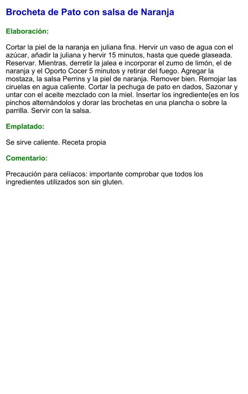 Brocheta de Pato con salsa de Naranja  Elaboración:  Cortar la piel de la naranja en juliana fina. Hervir un vaso de agua con el azúcar, añadir la juliana y hervir 15 minutos, hasta que quede glaseada. Reservar. Mientras, derretir la jalea e incorporar el zumo de limón, el de naranja y el Oporto Cocer 5 minutos y retirar del fuego. Agregar la mostaza, la salsa Perrins y la piel de naranja. Remover bien. Remojar las ciruelas en agua caliente. Cortar la pechuga de pato en dados, Sazonar y untar con el aceite mezclado con la miel. Insertar los ingrediente{es en los pinchos alternándolos y dorar las brochetas en una plancha o sobre la parrilla. Servir con la salsa.  Emplatado:  Se sirve caliente. Receta propia  Comentario:  Precaución para celíacos: importante comprobar que todos los ingredientes utilizados son sin gluten.