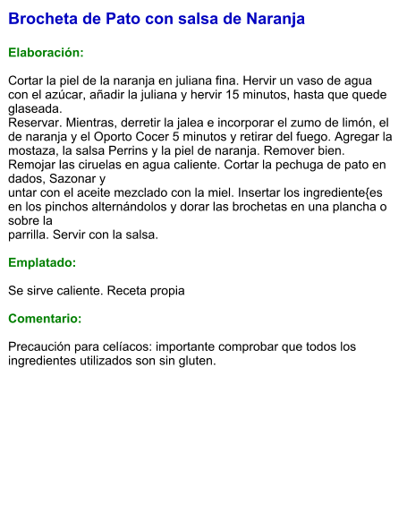 Brocheta de Pato con salsa de Naranja  Elaboración:  Cortar la piel de la naranja en juliana fina. Hervir un vaso de agua con el azúcar, añadir la juliana y hervir 15 minutos, hasta que quede glaseada. Reservar. Mientras, derretir la jalea e incorporar el zumo de limón, el de naranja y el Oporto Cocer 5 minutos y retirar del fuego. Agregar la mostaza, la salsa Perrins y la piel de naranja. Remover bien. Remojar las ciruelas en agua caliente. Cortar la pechuga de pato en dados, Sazonar y untar con el aceite mezclado con la miel. Insertar los ingrediente{es en los pinchos alternándolos y dorar las brochetas en una plancha o sobre la parrilla. Servir con la salsa.  Emplatado:  Se sirve caliente. Receta propia  Comentario:  Precaución para celíacos: importante comprobar que todos los ingredientes utilizados son sin gluten.