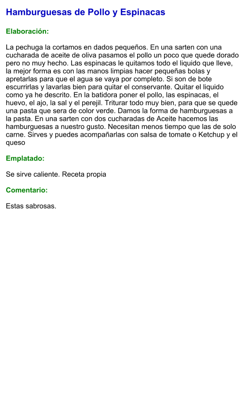 Hamburguesas de Pollo y Espinacas  Elaboración:  La pechuga la cortamos en dados pequeños. En una sarten con una cucharada de aceite de oliva pasamos el pollo un poco que quede dorado pero no muy hecho. Las espinacas le quitamos todo el liquido que lleve, la mejor forma es con las manos limpias hacer pequeñas bolas y apretarlas para que el agua se vaya por completo. Si son de bote escurrirlas y lavarlas bien para quitar el conservante. Quitar el liquido como ya he descrito. En la batidora poner el pollo, las espinacas, el huevo, el ajo, la sal y el perejil. Triturar todo muy bien, para que se quede una pasta que sera de color verde. Damos la forma de hamburguesas a la pasta. En una sarten con dos cucharadas de Aceite hacemos las hamburguesas a nuestro gusto. Necesitan menos tiempo que las de solo carne. Sirves y puedes acompañarlas con salsa de tomate o Ketchup y el queso  Emplatado:  Se sirve caliente. Receta propia  Comentario:  Estas sabrosas.