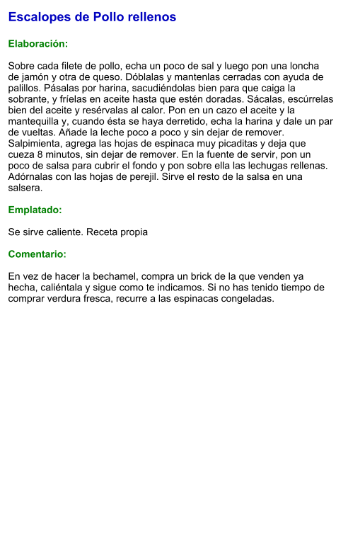 Escalopes de Pollo rellenos  Elaboración:  Sobre cada filete de pollo, echa un poco de sal y luego pon una loncha de jamón y otra de queso. Dóblalas y mantenlas cerradas con ayuda de palillos. Pásalas por harina, sacudiéndolas bien para que caiga la sobrante, y fríelas en aceite hasta que estén doradas. Sácalas, escúrrelas bien del aceite y resérvalas al calor. Pon en un cazo el aceite y la mantequilla y, cuando ésta se haya derretido, echa la harina y dale un par de vueltas. Añade la leche poco a poco y sin dejar de remover. Salpimienta, agrega las hojas de espinaca muy picaditas y deja que cueza 8 minutos, sin dejar de remover. En la fuente de servir, pon un poco de salsa para cubrir el fondo y pon sobre ella las lechugas rellenas. Adórnalas con las hojas de perejil. Sirve el resto de la salsa en una salsera.  Emplatado:  Se sirve caliente. Receta propia  Comentario:  En vez de hacer la bechamel, compra un brick de la que venden ya hecha, caliéntala y sigue como te indicamos. Si no has tenido tiempo de comprar verdura fresca, recurre a las espinacas congeladas.