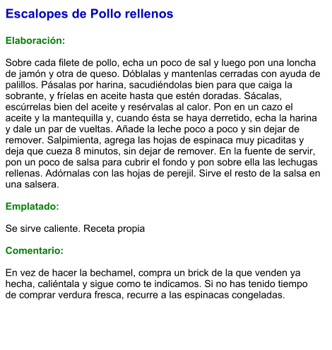 Escalopes de Pollo rellenos  Elaboración:  Sobre cada filete de pollo, echa un poco de sal y luego pon una loncha de jamón y otra de queso. Dóblalas y mantenlas cerradas con ayuda de palillos. Pásalas por harina, sacudiéndolas bien para que caiga la sobrante, y fríelas en aceite hasta que estén doradas. Sácalas, escúrrelas bien del aceite y resérvalas al calor. Pon en un cazo el aceite y la mantequilla y, cuando ésta se haya derretido, echa la harina y dale un par de vueltas. Añade la leche poco a poco y sin dejar de remover. Salpimienta, agrega las hojas de espinaca muy picaditas y deja que cueza 8 minutos, sin dejar de remover. En la fuente de servir, pon un poco de salsa para cubrir el fondo y pon sobre ella las lechugas rellenas. Adórnalas con las hojas de perejil. Sirve el resto de la salsa en una salsera.  Emplatado:  Se sirve caliente. Receta propia  Comentario:  En vez de hacer la bechamel, compra un brick de la que venden ya hecha, caliéntala y sigue como te indicamos. Si no has tenido tiempo de comprar verdura fresca, recurre a las espinacas congeladas.