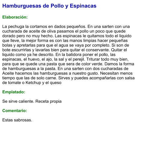 Hamburguesas de Pollo y Espinacas  Elaboración:  La pechuga la cortamos en dados pequeños. En una sarten con una cucharada de aceite de oliva pasamos el pollo un poco que quede dorado pero no muy hecho. Las espinacas le quitamos todo el liquido que lleve, la mejor forma es con las manos limpias hacer pequeñas bolas y apretarlas para que el agua se vaya por completo. Si son de bote escurrirlas y lavarlas bien para quitar el conservante. Quitar el liquido como ya he descrito. En la batidora poner el pollo, las espinacas, el huevo, el ajo, la sal y el perejil. Triturar todo muy bien, para que se quede una pasta que sera de color verde. Damos la forma de hamburguesas a la pasta. En una sarten con dos cucharadas de Aceite hacemos las hamburguesas a nuestro gusto. Necesitan menos tiempo que las de solo carne. Sirves y puedes acompañarlas con salsa de tomate o Ketchup y el queso  Emplatado:  Se sirve caliente. Receta propia  Comentario:  Estas sabrosas.