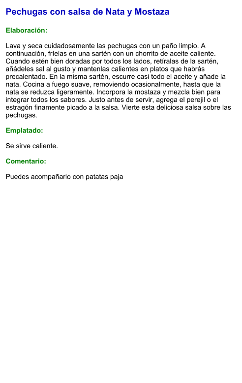 Pechugas con salsa de Nata y Mostaza  Elaboración:  Lava y seca cuidadosamente las pechugas con un paño limpio. A continuación, fríelas en una sartén con un chorrito de aceite caliente. Cuando estén bien doradas por todos los lados, retíralas de la sartén, añádeles sal al gusto y mantenlas calientes en platos que habrás precalentado. En la misma sartén, escurre casi todo el aceite y añade la nata. Cocina a fuego suave, removiendo ocasionalmente, hasta que la nata se reduzca ligeramente. Incorpora la mostaza y mezcla bien para integrar todos los sabores. Justo antes de servir, agrega el perejil o el estragón finamente picado a la salsa. Vierte esta deliciosa salsa sobre las pechugas.  Emplatado:  Se sirve caliente.   Comentario:  Puedes acompañarlo con patatas paja