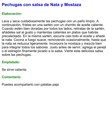 Pechugas con salsa de Nata y Mostaza  Elaboración:  Lava y seca cuidadosamente las pechugas con un paño limpio. A continuación, fríelas en una sartén con un chorrito de aceite caliente. Cuando estén bien doradas por todos los lados, retíralas de la sartén, añádeles sal al gusto y mantenlas calientes en platos que habrás precalentado. En la misma sartén, escurre casi todo el aceite y añade la nata. Cocina a fuego suave, removiendo ocasionalmente, hasta que la nata se reduzca ligeramente. Incorpora la mostaza y mezcla bien para integrar todos los sabores. Justo antes de servir, agrega el perejil o el estragón finamente picado a la salsa. Vierte esta deliciosa salsa sobre las pechugas.  Emplatado:  Se sirve caliente.   Comentario:  Puedes acompañarlo con patatas paja