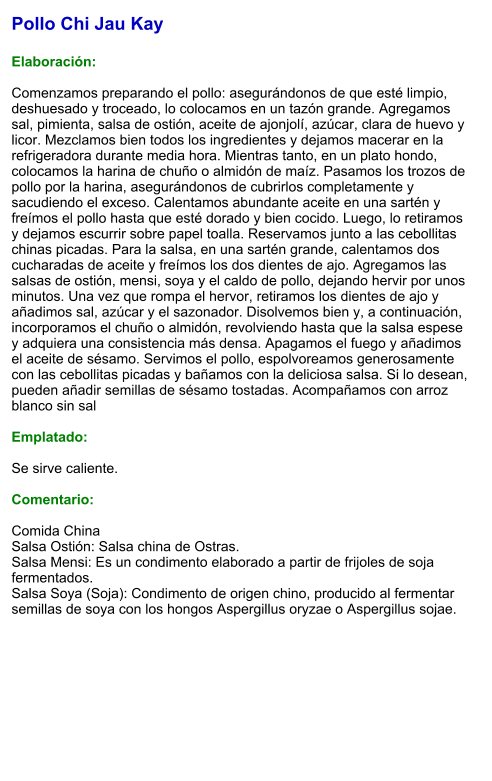 Pollo Chi Jau Kay  Elaboración:  Comenzamos preparando el pollo: asegurándonos de que esté limpio, deshuesado y troceado, lo colocamos en un tazón grande. Agregamos sal, pimienta, salsa de ostión, aceite de ajonjolí, azúcar, clara de huevo y licor. Mezclamos bien todos los ingredientes y dejamos macerar en la refrigeradora durante media hora. Mientras tanto, en un plato hondo, colocamos la harina de chuño o almidón de maíz. Pasamos los trozos de pollo por la harina, asegurándonos de cubrirlos completamente y sacudiendo el exceso. Calentamos abundante aceite en una sartén y freímos el pollo hasta que esté dorado y bien cocido. Luego, lo retiramos y dejamos escurrir sobre papel toalla. Reservamos junto a las cebollitas chinas picadas. Para la salsa, en una sartén grande, calentamos dos cucharadas de aceite y freímos los dos dientes de ajo. Agregamos las salsas de ostión, mensi, soya y el caldo de pollo, dejando hervir por unos minutos. Una vez que rompa el hervor, retiramos los dientes de ajo y añadimos sal, azúcar y el sazonador. Disolvemos bien y, a continuación, incorporamos el chuño o almidón, revolviendo hasta que la salsa espese y adquiera una consistencia más densa. Apagamos el fuego y añadimos el aceite de sésamo. Servimos el pollo, espolvoreamos generosamente con las cebollitas picadas y bañamos con la deliciosa salsa. Si lo desean, pueden añadir semillas de sésamo tostadas. Acompañamos con arroz blanco sin sal  Emplatado:  Se sirve caliente.   Comentario:  Comida China Salsa Ostión: Salsa china de Ostras. Salsa Mensi: Es un condimento elaborado a partir de frijoles de soja fermentados. Salsa Soya (Soja): Condimento de origen chino, producido al fermentar semillas de soya con los hongos Aspergillus oryzae o Aspergillus sojae.