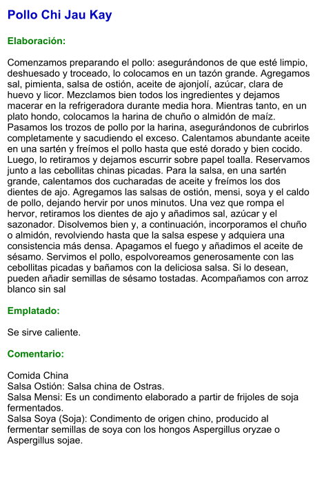 Pollo Chi Jau Kay  Elaboración:  Comenzamos preparando el pollo: asegurándonos de que esté limpio, deshuesado y troceado, lo colocamos en un tazón grande. Agregamos sal, pimienta, salsa de ostión, aceite de ajonjolí, azúcar, clara de huevo y licor. Mezclamos bien todos los ingredientes y dejamos macerar en la refrigeradora durante media hora. Mientras tanto, en un plato hondo, colocamos la harina de chuño o almidón de maíz. Pasamos los trozos de pollo por la harina, asegurándonos de cubrirlos completamente y sacudiendo el exceso. Calentamos abundante aceite en una sartén y freímos el pollo hasta que esté dorado y bien cocido. Luego, lo retiramos y dejamos escurrir sobre papel toalla. Reservamos junto a las cebollitas chinas picadas. Para la salsa, en una sartén grande, calentamos dos cucharadas de aceite y freímos los dos dientes de ajo. Agregamos las salsas de ostión, mensi, soya y el caldo de pollo, dejando hervir por unos minutos. Una vez que rompa el hervor, retiramos los dientes de ajo y añadimos sal, azúcar y el sazonador. Disolvemos bien y, a continuación, incorporamos el chuño o almidón, revolviendo hasta que la salsa espese y adquiera una consistencia más densa. Apagamos el fuego y añadimos el aceite de sésamo. Servimos el pollo, espolvoreamos generosamente con las cebollitas picadas y bañamos con la deliciosa salsa. Si lo desean, pueden añadir semillas de sésamo tostadas. Acompañamos con arroz blanco sin sal  Emplatado:  Se sirve caliente.   Comentario:  Comida China Salsa Ostión: Salsa china de Ostras. Salsa Mensi: Es un condimento elaborado a partir de frijoles de soja fermentados. Salsa Soya (Soja): Condimento de origen chino, producido al fermentar semillas de soya con los hongos Aspergillus oryzae o Aspergillus sojae.