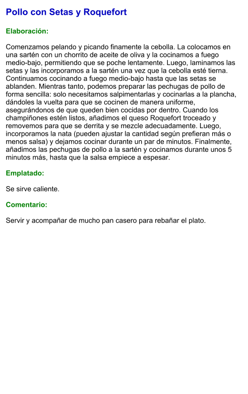 Pollo con Setas y Roquefort  Elaboración:  Comenzamos pelando y picando finamente la cebolla. La colocamos en una sartén con un chorrito de aceite de oliva y la cocinamos a fuego medio-bajo, permitiendo que se poche lentamente. Luego, laminamos las setas y las incorporamos a la sartén una vez que la cebolla esté tierna. Continuamos cocinando a fuego medio-bajo hasta que las setas se ablanden. Mientras tanto, podemos preparar las pechugas de pollo de forma sencilla: solo necesitamos salpimentarlas y cocinarlas a la plancha, dándoles la vuelta para que se cocinen de manera uniforme, asegurándonos de que queden bien cocidas por dentro. Cuando los champiñones estén listos, añadimos el queso Roquefort troceado y removemos para que se derrita y se mezcle adecuadamente. Luego, incorporamos la nata (pueden ajustar la cantidad según prefieran más o menos salsa) y dejamos cocinar durante un par de minutos. Finalmente, añadimos las pechugas de pollo a la sartén y cocinamos durante unos 5 minutos más, hasta que la salsa empiece a espesar.  Emplatado:  Se sirve caliente.   Comentario:  Servir y acompañar de mucho pan casero para rebañar el plato.