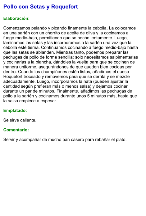 Pollo con Setas y Roquefort  Elaboración:  Comenzamos pelando y picando finamente la cebolla. La colocamos en una sartén con un chorrito de aceite de oliva y la cocinamos a fuego medio-bajo, permitiendo que se poche lentamente. Luego, laminamos las setas y las incorporamos a la sartén una vez que la cebolla esté tierna. Continuamos cocinando a fuego medio-bajo hasta que las setas se ablanden. Mientras tanto, podemos preparar las pechugas de pollo de forma sencilla: solo necesitamos salpimentarlas y cocinarlas a la plancha, dándoles la vuelta para que se cocinen de manera uniforme, asegurándonos de que queden bien cocidas por dentro. Cuando los champiñones estén listos, añadimos el queso Roquefort troceado y removemos para que se derrita y se mezcle adecuadamente. Luego, incorporamos la nata (pueden ajustar la cantidad según prefieran más o menos salsa) y dejamos cocinar durante un par de minutos. Finalmente, añadimos las pechugas de pollo a la sartén y cocinamos durante unos 5 minutos más, hasta que la salsa empiece a espesar.  Emplatado:  Se sirve caliente.   Comentario:  Servir y acompañar de mucho pan casero para rebañar el plato.