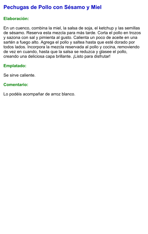 Pechugas de Pollo con Sésamo y Miel  Elaboración:  En un cuenco, combina la miel, la salsa de soja, el ketchup y las semillas de sésamo. Reserva esta mezcla para más tarde. Corta el pollo en trozos y sazona con sal y pimienta al gusto. Calienta un poco de aceite en una sartén a fuego alto. Agrega el pollo y saltea hasta que esté dorado por todos lados. Incorpora la mezcla reservada al pollo y cocina, removiendo de vez en cuando, hasta que la salsa se reduzca y glasee el pollo, creando una deliciosa capa brillante. ¡Listo para disfrutar!  Emplatado:  Se sirve caliente.   Comentario:  Lo podéis acompañar de arroz blanco.