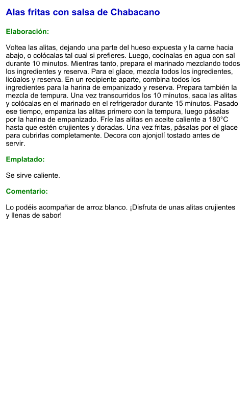 Alas fritas con salsa de Chabacano  Elaboración:  Voltea las alitas, dejando una parte del hueso expuesta y la carne hacia abajo, o colócalas tal cual si prefieres. Luego, cocínalas en agua con sal durante 10 minutos. Mientras tanto, prepara el marinado mezclando todos los ingredientes y reserva. Para el glace, mezcla todos los ingredientes, licúalos y reserva. En un recipiente aparte, combina todos los ingredientes para la harina de empanizado y reserva. Prepara también la mezcla de tempura. Una vez transcurridos los 10 minutos, saca las alitas y colócalas en el marinado en el refrigerador durante 15 minutos. Pasado ese tiempo, empaniza las alitas primero con la tempura, luego pásalas por la harina de empanizado. Fríe las alitas en aceite caliente a 180°C hasta que estén crujientes y doradas. Una vez fritas, pásalas por el glace para cubrirlas completamente. Decora con ajonjolí tostado antes de servir.  Emplatado:  Se sirve caliente.   Comentario:  Lo podéis acompañar de arroz blanco. ¡Disfruta de unas alitas crujientes y llenas de sabor!