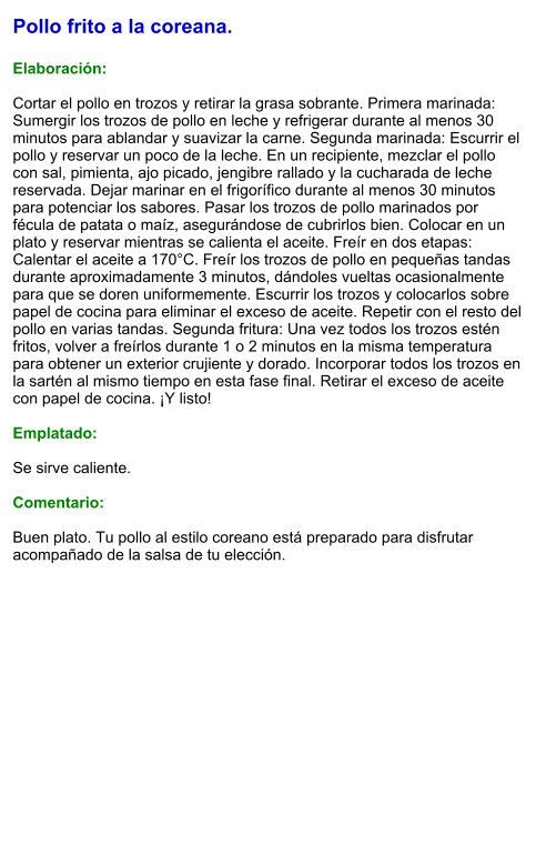 Pollo frito a la coreana.  Elaboración:  Cortar el pollo en trozos y retirar la grasa sobrante. Primera marinada: Sumergir los trozos de pollo en leche y refrigerar durante al menos 30 minutos para ablandar y suavizar la carne. Segunda marinada: Escurrir el pollo y reservar un poco de la leche. En un recipiente, mezclar el pollo con sal, pimienta, ajo picado, jengibre rallado y la cucharada de leche reservada. Dejar marinar en el frigorífico durante al menos 30 minutos para potenciar los sabores. Pasar los trozos de pollo marinados por fécula de patata o maíz, asegurándose de cubrirlos bien. Colocar en un plato y reservar mientras se calienta el aceite. Freír en dos etapas: Calentar el aceite a 170°C. Freír los trozos de pollo en pequeñas tandas durante aproximadamente 3 minutos, dándoles vueltas ocasionalmente para que se doren uniformemente. Escurrir los trozos y colocarlos sobre papel de cocina para eliminar el exceso de aceite. Repetir con el resto del pollo en varias tandas. Segunda fritura: Una vez todos los trozos estén fritos, volver a freírlos durante 1 o 2 minutos en la misma temperatura para obtener un exterior crujiente y dorado. Incorporar todos los trozos en la sartén al mismo tiempo en esta fase final. Retirar el exceso de aceite con papel de cocina. ¡Y listo!   Emplatado:  Se sirve caliente.   Comentario:  Buen plato. Tu pollo al estilo coreano está preparado para disfrutar acompañado de la salsa de tu elección.