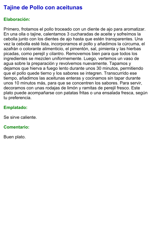 Tajine de Pollo con aceitunas  Elaboración:  Primero, frotamos el pollo troceado con un diente de ajo para aromatizar. En una olla o tajine, calentamos 3 cucharadas de aceite y sofreímos la cebolla junto con los dientes de ajo hasta que estén transparentes. Una vez la cebolla esté lista, incorporamos el pollo y añadimos la cúrcuma, el azafrán o colorante alimenticio, el pimentón, sal, pimienta y las hierbas picadas, como perejil y cilantro. Removemos bien para que todos los ingredientes se mezclen uniformemente. Luego, vertemos un vaso de agua sobre la preparación y revolvemos nuevamente. Tapamos y dejamos que hierva a fuego lento durante unos 30 minutos, permitiendo que el pollo quede tierno y los sabores se integren. Transcurrido ese tiempo, añadimos las aceitunas enteras y cocinamos sin tapar durante unos 10 minutos más, para que se concentren los sabores. Para servir, decoramos con unas rodajas de limón y ramitas de perejil fresco. Este plato puede acompañarse con patatas fritas o una ensalada fresca, según tu preferencia.  Emplatado:  Se sirve caliente.   Comentario:  Buen plato.