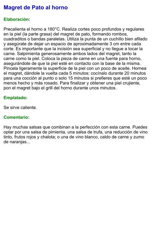 Magret de Pato al horno  Elaboración:  Precalienta el horno a 180°C. Realiza cortes poco profundos y regulares en la piel (la parte grasa) del magret de pato, formando rombos, cuadraditos o bandas paralelas. Utiliza la punta de un cuchillo bien afilado y asegúrate de dejar un espacio de aproximadamente 3 cm entre cada corte. Es importante que la incisión sea superficial y no llegue a tocar la carne. Salpimienta generosamente ambos lados del magret, tanto la carne como la piel. Coloca la pieza de carne en una fuente para horno, asegurándote de que la piel esté en contacto con la base de la misma. Pincela ligeramente la superficie de la piel con un poco de aceite. Hornea el magret, dándole la vuelta cada 5 minutos: cocínalo durante 20 minutos para una cocción al punto o solo 15 minutos si prefieres que esté un poco menos hecho y más rosado. Para finalizar y obtener una piel crujiente, pon el magret bajo el grill del horno durante unos minutos.   Emplatado:  Se sirve caliente.   Comentario:  Hay muchas salsas que combinan a la perfección con esta carne. Puedes optar por una salsa de pimienta, una salsa de trufa, una reducción de vino tinto, frutos rojos y chalota; o una de vino blanco, caldo de carne y zumo de naranjas...