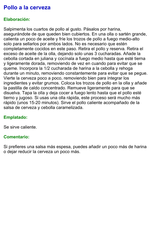 Pollo a la cerveza  Elaboración:  Salpimenta los cuartos de pollo al gusto. Pásalos por harina, asegurándote de que queden bien cubiertos. En una olla o sartén grande, calienta un poco de aceite y fríe los trozos de pollo a fuego medio-alto solo para sellarlos por ambos lados. No es necesario que estén completamente cocidos en este paso. Retira el pollo y reserva. Retira el exceso de aceite de la olla, dejando solo unas 3 cucharadas. Añade la cebolla cortada en juliana y cocínala a fuego medio hasta que esté tierna y ligeramente dorada, removiendo de vez en cuando para evitar que se queme. Incorpora la 1/2 cucharada de harina a la cebolla y rehoga durante un minuto, removiendo constantemente para evitar que se pegue. Vierte la cerveza poco a poco, removiendo bien para integrar los ingredientes y evitar grumos. Coloca los trozos de pollo en la olla y añade la pastilla de caldo concentrado. Remueve ligeramente para que se disuelva. Tapa la olla y deja cocer a fuego lento hasta que el pollo esté tierno y jugoso. Si usas una olla rápida, este proceso será mucho más rápido (unos 15-20 minutos). Sirve el pollo caliente acompañado de la salsa de cerveza y cebolla caramelizada.   Emplatado:  Se sirve caliente.   Comentario:  Si prefieres una salsa más espesa, puedes añadir un poco más de harina o dejar reducir la cerveza un poco más.