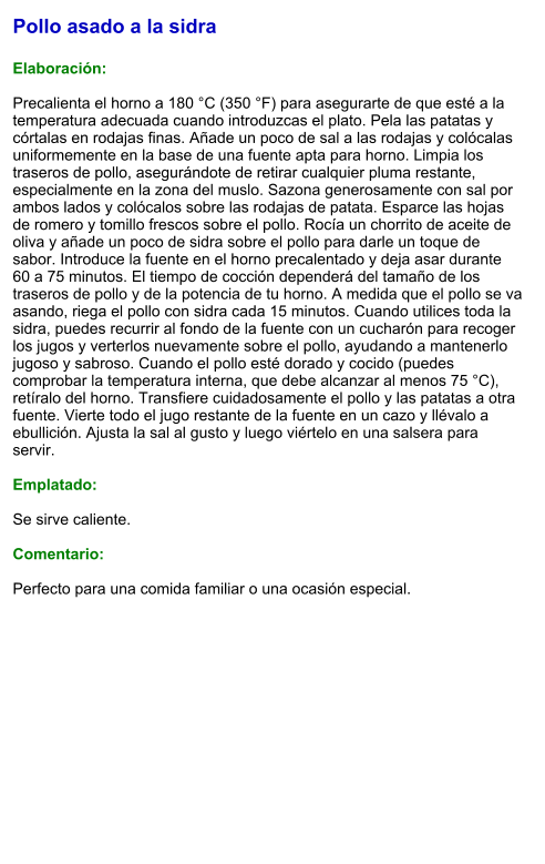 Pollo asado a la sidra  Elaboración:  Precalienta el horno a 180 °C (350 °F) para asegurarte de que esté a la temperatura adecuada cuando introduzcas el plato. Pela las patatas y córtalas en rodajas finas. Añade un poco de sal a las rodajas y colócalas uniformemente en la base de una fuente apta para horno. Limpia los traseros de pollo, asegurándote de retirar cualquier pluma restante, especialmente en la zona del muslo. Sazona generosamente con sal por ambos lados y colócalos sobre las rodajas de patata. Esparce las hojas de romero y tomillo frescos sobre el pollo. Rocía un chorrito de aceite de oliva y añade un poco de sidra sobre el pollo para darle un toque de sabor. Introduce la fuente en el horno precalentado y deja asar durante 60 a 75 minutos. El tiempo de cocción dependerá del tamaño de los traseros de pollo y de la potencia de tu horno. A medida que el pollo se va asando, riega el pollo con sidra cada 15 minutos. Cuando utilices toda la sidra, puedes recurrir al fondo de la fuente con un cucharón para recoger los jugos y verterlos nuevamente sobre el pollo, ayudando a mantenerlo jugoso y sabroso. Cuando el pollo esté dorado y cocido (puedes comprobar la temperatura interna, que debe alcanzar al menos 75 °C), retíralo del horno. Transfiere cuidadosamente el pollo y las patatas a otra fuente. Vierte todo el jugo restante de la fuente en un cazo y llévalo a ebullición. Ajusta la sal al gusto y luego viértelo en una salsera para servir.  Emplatado:  Se sirve caliente.   Comentario:  Perfecto para una comida familiar o una ocasión especial.
