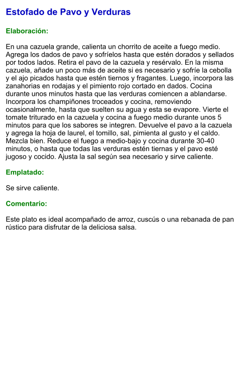 Estofado de Pavo y Verduras  Elaboración:  En una cazuela grande, calienta un chorrito de aceite a fuego medio. Agrega los dados de pavo y sofríelos hasta que estén dorados y sellados por todos lados. Retira el pavo de la cazuela y resérvalo. En la misma cazuela, añade un poco más de aceite si es necesario y sofríe la cebolla y el ajo picados hasta que estén tiernos y fragantes. Luego, incorpora las zanahorias en rodajas y el pimiento rojo cortado en dados. Cocina durante unos minutos hasta que las verduras comiencen a ablandarse. Incorpora los champiñones troceados y cocina, removiendo ocasionalmente, hasta que suelten su agua y esta se evapore. Vierte el tomate triturado en la cazuela y cocina a fuego medio durante unos 5 minutos para que los sabores se integren. Devuelve el pavo a la cazuela y agrega la hoja de laurel, el tomillo, sal, pimienta al gusto y el caldo. Mezcla bien. Reduce el fuego a medio-bajo y cocina durante 30-40 minutos, o hasta que todas las verduras estén tiernas y el pavo esté jugoso y cocido. Ajusta la sal según sea necesario y sirve caliente.   Emplatado:  Se sirve caliente.   Comentario:  Este plato es ideal acompañado de arroz, cuscús o una rebanada de pan rústico para disfrutar de la deliciosa salsa.