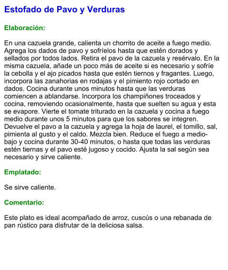 Estofado de Pavo y Verduras  Elaboración:  En una cazuela grande, calienta un chorrito de aceite a fuego medio. Agrega los dados de pavo y sofríelos hasta que estén dorados y sellados por todos lados. Retira el pavo de la cazuela y resérvalo. En la misma cazuela, añade un poco más de aceite si es necesario y sofríe la cebolla y el ajo picados hasta que estén tiernos y fragantes. Luego, incorpora las zanahorias en rodajas y el pimiento rojo cortado en dados. Cocina durante unos minutos hasta que las verduras comiencen a ablandarse. Incorpora los champiñones troceados y cocina, removiendo ocasionalmente, hasta que suelten su agua y esta se evapore. Vierte el tomate triturado en la cazuela y cocina a fuego medio durante unos 5 minutos para que los sabores se integren. Devuelve el pavo a la cazuela y agrega la hoja de laurel, el tomillo, sal, pimienta al gusto y el caldo. Mezcla bien. Reduce el fuego a medio-bajo y cocina durante 30-40 minutos, o hasta que todas las verduras estén tiernas y el pavo esté jugoso y cocido. Ajusta la sal según sea necesario y sirve caliente.   Emplatado:  Se sirve caliente.   Comentario:  Este plato es ideal acompañado de arroz, cuscús o una rebanada de pan rústico para disfrutar de la deliciosa salsa.