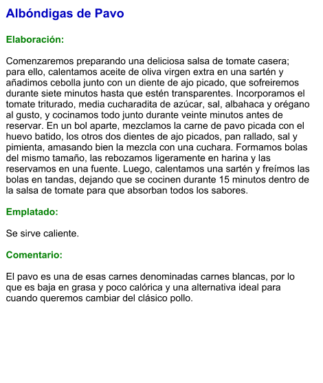 Albóndigas de Pavo  Elaboración:  Comenzaremos preparando una deliciosa salsa de tomate casera; para ello, calentamos aceite de oliva virgen extra en una sartén y añadimos cebolla junto con un diente de ajo picado, que sofreiremos durante siete minutos hasta que estén transparentes. Incorporamos el tomate triturado, media cucharadita de azúcar, sal, albahaca y orégano al gusto, y cocinamos todo junto durante veinte minutos antes de reservar. En un bol aparte, mezclamos la carne de pavo picada con el huevo batido, los otros dos dientes de ajo picados, pan rallado, sal y pimienta, amasando bien la mezcla con una cuchara. Formamos bolas del mismo tamaño, las rebozamos ligeramente en harina y las reservamos en una fuente. Luego, calentamos una sartén y freímos las bolas en tandas, dejando que se cocinen durante 15 minutos dentro de la salsa de tomate para que absorban todos los sabores.  Emplatado:  Se sirve caliente.   Comentario:  El pavo es una de esas carnes denominadas carnes blancas, por lo que es baja en grasa y poco calórica y una alternativa ideal para cuando queremos cambiar del clásico pollo.