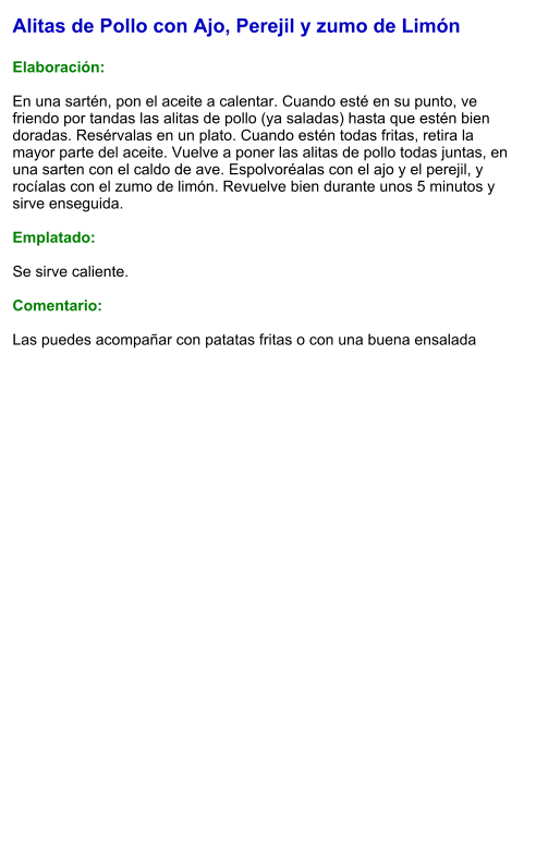 Alitas de Pollo con Ajo, Perejil y zumo de Limón  Elaboración:  En una sartén, pon el aceite a calentar. Cuando esté en su punto, ve friendo por tandas las alitas de pollo (ya saladas) hasta que estén bien doradas. Resérvalas en un plato. Cuando estén todas fritas, retira la mayor parte del aceite. Vuelve a poner las alitas de pollo todas juntas, en una sarten con el caldo de ave. Espolvoréalas con el ajo y el perejil, y rocíalas con el zumo de limón. Revuelve bien durante unos 5 minutos y sirve enseguida.  Emplatado:  Se sirve caliente.   Comentario:  Las puedes acompañar con patatas fritas o con una buena ensalada