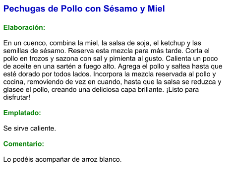 Pechugas de Pollo con Sésamo y Miel  Elaboración:  En un cuenco, combina la miel, la salsa de soja, el ketchup y las semillas de sésamo. Reserva esta mezcla para más tarde. Corta el pollo en trozos y sazona con sal y pimienta al gusto. Calienta un poco de aceite en una sartén a fuego alto. Agrega el pollo y saltea hasta que esté dorado por todos lados. Incorpora la mezcla reservada al pollo y cocina, removiendo de vez en cuando, hasta que la salsa se reduzca y glasee el pollo, creando una deliciosa capa brillante. ¡Listo para disfrutar!  Emplatado:  Se sirve caliente.   Comentario:  Lo podéis acompañar de arroz blanco.