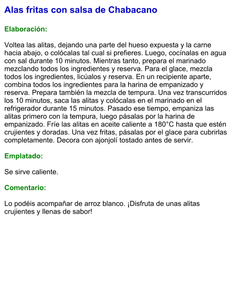 Alas fritas con salsa de Chabacano  Elaboración:  Voltea las alitas, dejando una parte del hueso expuesta y la carne hacia abajo, o colócalas tal cual si prefieres. Luego, cocínalas en agua con sal durante 10 minutos. Mientras tanto, prepara el marinado mezclando todos los ingredientes y reserva. Para el glace, mezcla todos los ingredientes, licúalos y reserva. En un recipiente aparte, combina todos los ingredientes para la harina de empanizado y reserva. Prepara también la mezcla de tempura. Una vez transcurridos los 10 minutos, saca las alitas y colócalas en el marinado en el refrigerador durante 15 minutos. Pasado ese tiempo, empaniza las alitas primero con la tempura, luego pásalas por la harina de empanizado. Fríe las alitas en aceite caliente a 180°C hasta que estén crujientes y doradas. Una vez fritas, pásalas por el glace para cubrirlas completamente. Decora con ajonjolí tostado antes de servir.  Emplatado:  Se sirve caliente.   Comentario:  Lo podéis acompañar de arroz blanco. ¡Disfruta de unas alitas crujientes y llenas de sabor!