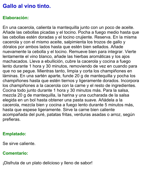 Gallo al vino tinto.  Elaboración:  En una cacerola, calienta la mantequilla junto con un poco de aceite. Añade las cebollas picadas y el tocino. Pocha a fuego medio hasta que las cebollas estén doradas y el tocino crujiente. Reserva. En la misma cacerola y con el mismo aceite, salpimienta los trozos de gallo y dóralos por ambos lados hasta que estén bien sellados. Añade nuevamente la cebolla y el tocino. Remueve bien para integrar. Vierte lentamente el vino blanco, añade las hierbas aromáticas y los ajos machacados. Lleva a ebullición, cubre la cacerola y cocina a fuego lento durante 1 hora y 30 minutos, removiendo de vez en cuando para que no se pegue. Mientras tanto, limpia y corta los champiñones en láminas. En una sartén aparte, funde 20 g de mantequilla y pocha los champiñones hasta que estén tiernos y ligeramente dorados. Incorpora los champiñones a la cacerola con la carne y el resto de ingredientes. Cocina todo junto durante 1 hora y 30 minutos más. Para la salsa, mezcla 20 g de mantequilla, la harina y una cucharada de la salsa elegida en un bol hasta obtener una pasta suave. Añádela a la cacerola, mezcla bien y cocina a fuego lento durante 5 minutos más, hasta que espese ligeramente. Sirve la carne bien caliente acompañada del puré, patatas fritas, verduras asadas o arroz, según prefieras.   Emplatado:  Se sirve caliente.   Comentario:  ¡Disfruta de un plato delicioso y lleno de sabor!