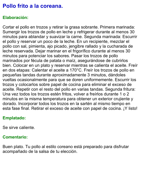 Pollo frito a la coreana.  Elaboración:  Cortar el pollo en trozos y retirar la grasa sobrante. Primera marinada: Sumergir los trozos de pollo en leche y refrigerar durante al menos 30 minutos para ablandar y suavizar la carne. Segunda marinada: Escurrir el pollo y reservar un poco de la leche. En un recipiente, mezclar el pollo con sal, pimienta, ajo picado, jengibre rallado y la cucharada de leche reservada. Dejar marinar en el frigorífico durante al menos 30 minutos para potenciar los sabores. Pasar los trozos de pollo marinados por fécula de patata o maíz, asegurándose de cubrirlos bien. Colocar en un plato y reservar mientras se calienta el aceite. Freír en dos etapas: Calentar el aceite a 170°C. Freír los trozos de pollo en pequeñas tandas durante aproximadamente 3 minutos, dándoles vueltas ocasionalmente para que se doren uniformemente. Escurrir los trozos y colocarlos sobre papel de cocina para eliminar el exceso de aceite. Repetir con el resto del pollo en varias tandas. Segunda fritura: Una vez todos los trozos estén fritos, volver a freírlos durante 1 o 2 minutos en la misma temperatura para obtener un exterior crujiente y dorado. Incorporar todos los trozos en la sartén al mismo tiempo en esta fase final. Retirar el exceso de aceite con papel de cocina. ¡Y listo!   Emplatado:  Se sirve caliente.   Comentario:  Buen plato. Tu pollo al estilo coreano está preparado para disfrutar acompañado de la salsa de tu elección.