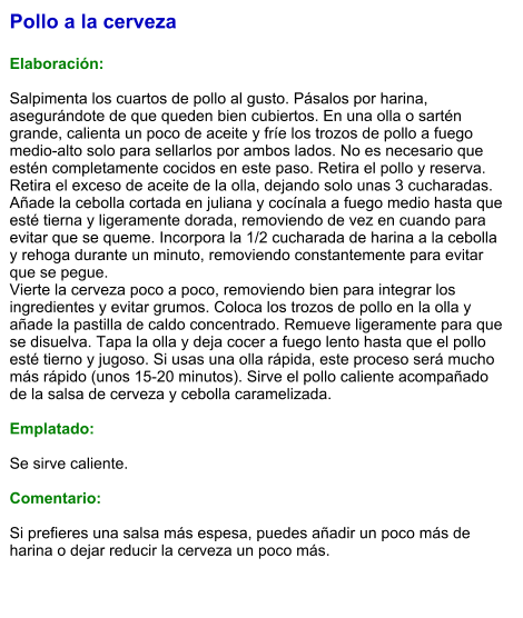 Pollo a la cerveza  Elaboración:  Salpimenta los cuartos de pollo al gusto. Pásalos por harina, asegurándote de que queden bien cubiertos. En una olla o sartén grande, calienta un poco de aceite y fríe los trozos de pollo a fuego medio-alto solo para sellarlos por ambos lados. No es necesario que estén completamente cocidos en este paso. Retira el pollo y reserva. Retira el exceso de aceite de la olla, dejando solo unas 3 cucharadas. Añade la cebolla cortada en juliana y cocínala a fuego medio hasta que esté tierna y ligeramente dorada, removiendo de vez en cuando para evitar que se queme. Incorpora la 1/2 cucharada de harina a la cebolla y rehoga durante un minuto, removiendo constantemente para evitar que se pegue. Vierte la cerveza poco a poco, removiendo bien para integrar los ingredientes y evitar grumos. Coloca los trozos de pollo en la olla y añade la pastilla de caldo concentrado. Remueve ligeramente para que se disuelva. Tapa la olla y deja cocer a fuego lento hasta que el pollo esté tierno y jugoso. Si usas una olla rápida, este proceso será mucho más rápido (unos 15-20 minutos). Sirve el pollo caliente acompañado de la salsa de cerveza y cebolla caramelizada.   Emplatado:  Se sirve caliente.   Comentario:  Si prefieres una salsa más espesa, puedes añadir un poco más de harina o dejar reducir la cerveza un poco más.