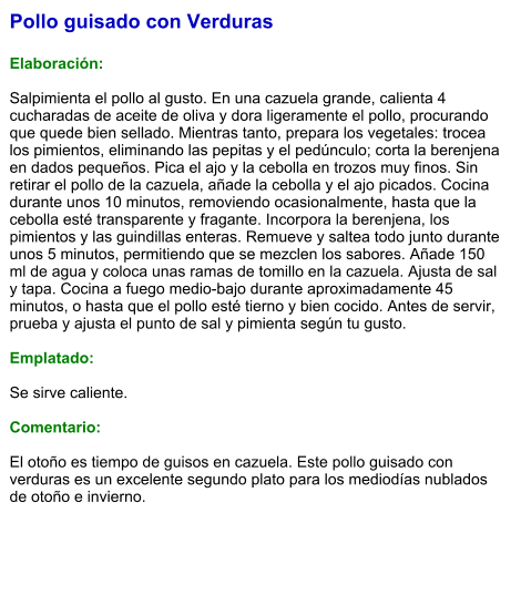Pollo guisado con Verduras  Elaboración:  Salpimienta el pollo al gusto. En una cazuela grande, calienta 4 cucharadas de aceite de oliva y dora ligeramente el pollo, procurando que quede bien sellado. Mientras tanto, prepara los vegetales: trocea los pimientos, eliminando las pepitas y el pedúnculo; corta la berenjena en dados pequeños. Pica el ajo y la cebolla en trozos muy finos. Sin retirar el pollo de la cazuela, añade la cebolla y el ajo picados. Cocina durante unos 10 minutos, removiendo ocasionalmente, hasta que la cebolla esté transparente y fragante. Incorpora la berenjena, los pimientos y las guindillas enteras. Remueve y saltea todo junto durante unos 5 minutos, permitiendo que se mezclen los sabores. Añade 150 ml de agua y coloca unas ramas de tomillo en la cazuela. Ajusta de sal y tapa. Cocina a fuego medio-bajo durante aproximadamente 45 minutos, o hasta que el pollo esté tierno y bien cocido. Antes de servir, prueba y ajusta el punto de sal y pimienta según tu gusto.   Emplatado:  Se sirve caliente.   Comentario:  El otoño es tiempo de guisos en cazuela. Este pollo guisado con verduras es un excelente segundo plato para los mediodías nublados de otoño e invierno.