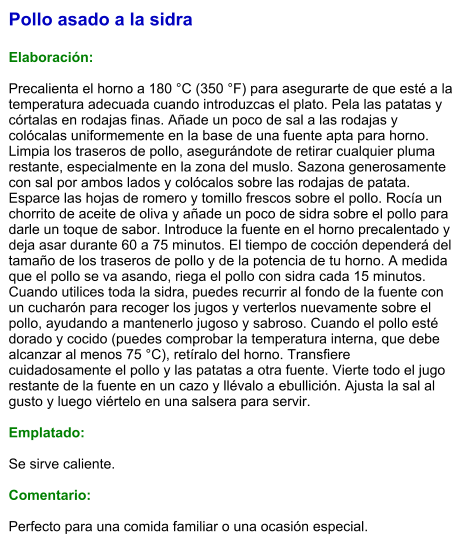 Pollo asado a la sidra  Elaboración:  Precalienta el horno a 180 °C (350 °F) para asegurarte de que esté a la temperatura adecuada cuando introduzcas el plato. Pela las patatas y córtalas en rodajas finas. Añade un poco de sal a las rodajas y colócalas uniformemente en la base de una fuente apta para horno. Limpia los traseros de pollo, asegurándote de retirar cualquier pluma restante, especialmente en la zona del muslo. Sazona generosamente con sal por ambos lados y colócalos sobre las rodajas de patata. Esparce las hojas de romero y tomillo frescos sobre el pollo. Rocía un chorrito de aceite de oliva y añade un poco de sidra sobre el pollo para darle un toque de sabor. Introduce la fuente en el horno precalentado y deja asar durante 60 a 75 minutos. El tiempo de cocción dependerá del tamaño de los traseros de pollo y de la potencia de tu horno. A medida que el pollo se va asando, riega el pollo con sidra cada 15 minutos. Cuando utilices toda la sidra, puedes recurrir al fondo de la fuente con un cucharón para recoger los jugos y verterlos nuevamente sobre el pollo, ayudando a mantenerlo jugoso y sabroso. Cuando el pollo esté dorado y cocido (puedes comprobar la temperatura interna, que debe alcanzar al menos 75 °C), retíralo del horno. Transfiere cuidadosamente el pollo y las patatas a otra fuente. Vierte todo el jugo restante de la fuente en un cazo y llévalo a ebullición. Ajusta la sal al gusto y luego viértelo en una salsera para servir.  Emplatado:  Se sirve caliente.   Comentario:  Perfecto para una comida familiar o una ocasión especial.