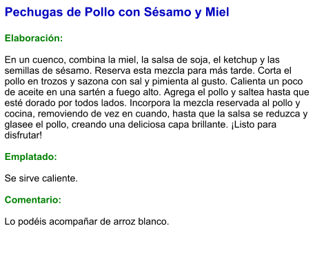 Pechugas de Pollo con Sésamo y Miel  Elaboración:  En un cuenco, combina la miel, la salsa de soja, el ketchup y las semillas de sésamo. Reserva esta mezcla para más tarde. Corta el pollo en trozos y sazona con sal y pimienta al gusto. Calienta un poco de aceite en una sartén a fuego alto. Agrega el pollo y saltea hasta que esté dorado por todos lados. Incorpora la mezcla reservada al pollo y cocina, removiendo de vez en cuando, hasta que la salsa se reduzca y glasee el pollo, creando una deliciosa capa brillante. ¡Listo para disfrutar!  Emplatado:  Se sirve caliente.   Comentario:  Lo podéis acompañar de arroz blanco.