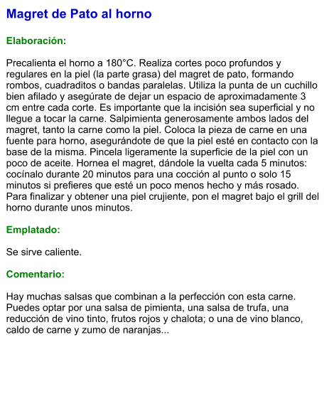 Magret de Pato al horno  Elaboración:  Precalienta el horno a 180°C. Realiza cortes poco profundos y regulares en la piel (la parte grasa) del magret de pato, formando rombos, cuadraditos o bandas paralelas. Utiliza la punta de un cuchillo bien afilado y asegúrate de dejar un espacio de aproximadamente 3 cm entre cada corte. Es importante que la incisión sea superficial y no llegue a tocar la carne. Salpimienta generosamente ambos lados del magret, tanto la carne como la piel. Coloca la pieza de carne en una fuente para horno, asegurándote de que la piel esté en contacto con la base de la misma. Pincela ligeramente la superficie de la piel con un poco de aceite. Hornea el magret, dándole la vuelta cada 5 minutos: cocínalo durante 20 minutos para una cocción al punto o solo 15 minutos si prefieres que esté un poco menos hecho y más rosado. Para finalizar y obtener una piel crujiente, pon el magret bajo el grill del horno durante unos minutos.   Emplatado:  Se sirve caliente.   Comentario:  Hay muchas salsas que combinan a la perfección con esta carne. Puedes optar por una salsa de pimienta, una salsa de trufa, una reducción de vino tinto, frutos rojos y chalota; o una de vino blanco, caldo de carne y zumo de naranjas...
