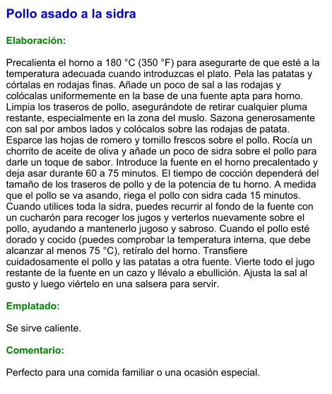 Pollo asado a la sidra  Elaboración:  Precalienta el horno a 180 °C (350 °F) para asegurarte de que esté a la temperatura adecuada cuando introduzcas el plato. Pela las patatas y córtalas en rodajas finas. Añade un poco de sal a las rodajas y colócalas uniformemente en la base de una fuente apta para horno. Limpia los traseros de pollo, asegurándote de retirar cualquier pluma restante, especialmente en la zona del muslo. Sazona generosamente con sal por ambos lados y colócalos sobre las rodajas de patata. Esparce las hojas de romero y tomillo frescos sobre el pollo. Rocía un chorrito de aceite de oliva y añade un poco de sidra sobre el pollo para darle un toque de sabor. Introduce la fuente en el horno precalentado y deja asar durante 60 a 75 minutos. El tiempo de cocción dependerá del tamaño de los traseros de pollo y de la potencia de tu horno. A medida que el pollo se va asando, riega el pollo con sidra cada 15 minutos. Cuando utilices toda la sidra, puedes recurrir al fondo de la fuente con un cucharón para recoger los jugos y verterlos nuevamente sobre el pollo, ayudando a mantenerlo jugoso y sabroso. Cuando el pollo esté dorado y cocido (puedes comprobar la temperatura interna, que debe alcanzar al menos 75 °C), retíralo del horno. Transfiere cuidadosamente el pollo y las patatas a otra fuente. Vierte todo el jugo restante de la fuente en un cazo y llévalo a ebullición. Ajusta la sal al gusto y luego viértelo en una salsera para servir.  Emplatado:  Se sirve caliente.   Comentario:  Perfecto para una comida familiar o una ocasión especial.