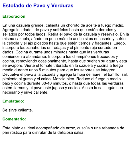 Estofado de Pavo y Verduras  Elaboración:  En una cazuela grande, calienta un chorrito de aceite a fuego medio. Agrega los dados de pavo y sofríelos hasta que estén dorados y sellados por todos lados. Retira el pavo de la cazuela y resérvalo. En la misma cazuela, añade un poco más de aceite si es necesario y sofríe la cebolla y el ajo picados hasta que estén tiernos y fragantes. Luego, incorpora las zanahorias en rodajas y el pimiento rojo cortado en dados. Cocina durante unos minutos hasta que las verduras comiencen a ablandarse. Incorpora los champiñones troceados y cocina, removiendo ocasionalmente, hasta que suelten su agua y esta se evapore. Vierte el tomate triturado en la cazuela y cocina a fuego medio durante unos 5 minutos para que los sabores se integren. Devuelve el pavo a la cazuela y agrega la hoja de laurel, el tomillo, sal, pimienta al gusto y el caldo. Mezcla bien. Reduce el fuego a medio-bajo y cocina durante 30-40 minutos, o hasta que todas las verduras estén tiernas y el pavo esté jugoso y cocido. Ajusta la sal según sea necesario y sirve caliente.   Emplatado:  Se sirve caliente.   Comentario:  Este plato es ideal acompañado de arroz, cuscús o una rebanada de pan rústico para disfrutar de la deliciosa salsa.