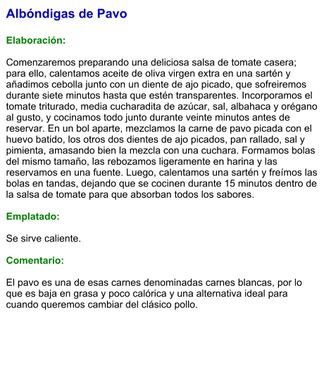Albóndigas de Pavo  Elaboración:  Comenzaremos preparando una deliciosa salsa de tomate casera; para ello, calentamos aceite de oliva virgen extra en una sartén y añadimos cebolla junto con un diente de ajo picado, que sofreiremos durante siete minutos hasta que estén transparentes. Incorporamos el tomate triturado, media cucharadita de azúcar, sal, albahaca y orégano al gusto, y cocinamos todo junto durante veinte minutos antes de reservar. En un bol aparte, mezclamos la carne de pavo picada con el huevo batido, los otros dos dientes de ajo picados, pan rallado, sal y pimienta, amasando bien la mezcla con una cuchara. Formamos bolas del mismo tamaño, las rebozamos ligeramente en harina y las reservamos en una fuente. Luego, calentamos una sartén y freímos las bolas en tandas, dejando que se cocinen durante 15 minutos dentro de la salsa de tomate para que absorban todos los sabores.  Emplatado:  Se sirve caliente.   Comentario:  El pavo es una de esas carnes denominadas carnes blancas, por lo que es baja en grasa y poco calórica y una alternativa ideal para cuando queremos cambiar del clásico pollo.