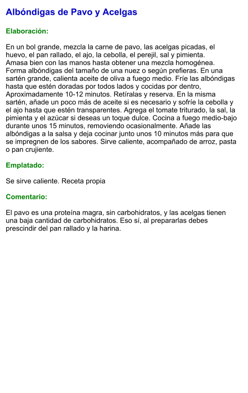 Albóndigas de Pavo y Acelgas  Elaboración:  En un bol grande, mezcla la carne de pavo, las acelgas picadas, el huevo, el pan rallado, el ajo, la cebolla, el perejil, sal y pimienta. Amasa bien con las manos hasta obtener una mezcla homogénea. Forma albóndigas del tamaño de una nuez o según prefieras. En una sartén grande, calienta aceite de oliva a fuego medio. Fríe las albóndigas hasta que estén doradas por todos lados y cocidas por dentro, Aproximadamente 10-12 minutos. Retíralas y reserva. En la misma sartén, añade un poco más de aceite si es necesario y sofríe la cebolla y el ajo hasta que estén transparentes. Agrega el tomate triturado, la sal, la pimienta y el azúcar si deseas un toque dulce. Cocina a fuego medio-bajo durante unos 15 minutos, removiendo ocasionalmente. Añade las albóndigas a la salsa y deja cocinar junto unos 10 minutos más para que se impregnen de los sabores. Sirve caliente, acompañado de arroz, pasta o pan crujiente.  Emplatado:  Se sirve caliente. Receta propia  Comentario:  El pavo es una proteína magra, sin carbohidratos, y las acelgas tienen una baja cantidad de carbohidratos. Eso sí, al prepararlas debes prescindir del pan rallado y la harina.