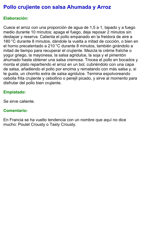 Pollo crujiente con salsa Ahumada y Arroz  Elaboración:  Cuece el arroz con una proporción de agua de 1,5 a 1, tapado y a fuego medio durante 10 minutos; apaga el fuego, deja reposar 2 minutos sin destapar y reserva. Calienta el pollo empanado en la freidora de aire a 180 °C durante 8 minutos, dándole la vuelta a mitad de cocción, o bien en el horno precalentado a 210 °C durante 8 minutos, también girándolo a mitad de tiempo para recuperar el crujiente. Mezcla la crème fraîche o yogur griego, la mayonesa, la salsa agridulce, la soja y el pimentón ahumado hasta obtener una salsa cremosa. Trocea el pollo en bocados y monta el plato repartiendo el arroz en un bol, cubriéndolo con una capa de salsa, añadiendo el pollo por encima y rematando con más salsa y, si te gusta, un chorrito extra de salsa agridulce. Termina espolvoreando cebolla frita crujiente y cebollino o perejil picado, y sirve al momento para disfrutar del pollo bien crujiente.  Emplatado:  Se sirve caliente.   Comentario:  En Francia se ha vuelto tendencia con un nombre que aquí no dice mucho: Poulet Crousty o Tasty Crousty.