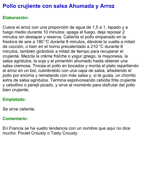 Pollo crujiente con salsa Ahumada y Arroz  Elaboración:  Cuece el arroz con una proporción de agua de 1,5 a 1, tapado y a fuego medio durante 10 minutos; apaga el fuego, deja reposar 2 minutos sin destapar y reserva. Calienta el pollo empanado en la freidora de aire a 180 °C durante 8 minutos, dándole la vuelta a mitad de cocción, o bien en el horno precalentado a 210 °C durante 8 minutos, también girándolo a mitad de tiempo para recuperar el crujiente. Mezcla la crème fraîche o yogur griego, la mayonesa, la salsa agridulce, la soja y el pimentón ahumado hasta obtener una salsa cremosa. Trocea el pollo en bocados y monta el plato repartiendo el arroz en un bol, cubriéndolo con una capa de salsa, añadiendo el pollo por encima y rematando con más salsa y, si te gusta, un chorrito extra de salsa agridulce. Termina espolvoreando cebolla frita crujiente y cebollino o perejil picado, y sirve al momento para disfrutar del pollo bien crujiente.  Emplatado:  Se sirve caliente.   Comentario:  En Francia se ha vuelto tendencia con un nombre que aquí no dice mucho: Poulet Crousty o Tasty Crousty.