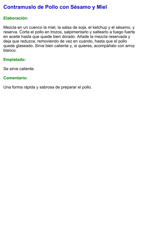 Contramuslo de Pollo con Sésamo y Miel  Elaboración:  Mezcla en un cuenco la miel, la salsa de soja, el ketchup y el sésamo, y reserva. Corta el pollo en trozos, salpimentarlo y saltearlo a fuego fuerte en aceite hasta que quede bien dorado. Añade la mezcla reservada y deja que reduzca, removiendo de vez en cuando, hasta que el pollo quede glaseado. Sirve bien caliente y, si quieres, acompáñalo con arroz blanco.  Emplatado:  Se sirve caliente.   Comentario:  Una forma rápida y sabrosa de preparar el pollo.