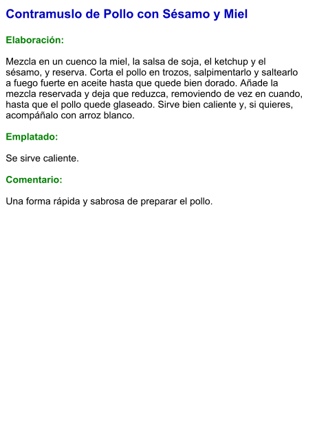 Contramuslo de Pollo con Sésamo y Miel  Elaboración:  Mezcla en un cuenco la miel, la salsa de soja, el ketchup y el sésamo, y reserva. Corta el pollo en trozos, salpimentarlo y saltearlo a fuego fuerte en aceite hasta que quede bien dorado. Añade la mezcla reservada y deja que reduzca, removiendo de vez en cuando, hasta que el pollo quede glaseado. Sirve bien caliente y, si quieres, acompáñalo con arroz blanco.  Emplatado:  Se sirve caliente.   Comentario:  Una forma rápida y sabrosa de preparar el pollo.
