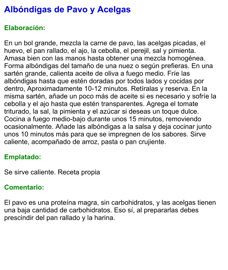 Albóndigas de Pavo y Acelgas  Elaboración:  En un bol grande, mezcla la carne de pavo, las acelgas picadas, el huevo, el pan rallado, el ajo, la cebolla, el perejil, sal y pimienta. Amasa bien con las manos hasta obtener una mezcla homogénea. Forma albóndigas del tamaño de una nuez o según prefieras. En una sartén grande, calienta aceite de oliva a fuego medio. Fríe las albóndigas hasta que estén doradas por todos lados y cocidas por dentro, Aproximadamente 10-12 minutos. Retíralas y reserva. En la misma sartén, añade un poco más de aceite si es necesario y sofríe la cebolla y el ajo hasta que estén transparentes. Agrega el tomate triturado, la sal, la pimienta y el azúcar si deseas un toque dulce. Cocina a fuego medio-bajo durante unos 15 minutos, removiendo ocasionalmente. Añade las albóndigas a la salsa y deja cocinar junto unos 10 minutos más para que se impregnen de los sabores. Sirve caliente, acompañado de arroz, pasta o pan crujiente.  Emplatado:  Se sirve caliente. Receta propia  Comentario:  El pavo es una proteína magra, sin carbohidratos, y las acelgas tienen una baja cantidad de carbohidratos. Eso sí, al prepararlas debes prescindir del pan rallado y la harina.