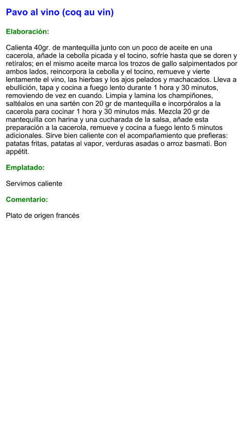 Pavo al vino (coq au vin)  Elaboración:  Calienta 40gr. de mantequilla junto con un poco de aceite en una cacerola, añade la cebolla picada y el tocino, sofríe hasta que se doren y retíralos; en el mismo aceite marca los trozos de gallo salpimentados por ambos lados, reincorpora la cebolla y el tocino, remueve y vierte lentamente el vino, las hierbas y los ajos pelados y machacados. Lleva a ebullición, tapa y cocina a fuego lento durante 1 hora y 30 minutos, removiendo de vez en cuando. Limpia y lamina los champiñones, saltéalos en una sartén con 20 gr de mantequilla e incorpóralos a la cacerola para cocinar 1 hora y 30 minutos más. Mezcla 20 gr de mantequilla con harina y una cucharada de la salsa, añade esta preparación a la cacerola, remueve y cocina a fuego lento 5 minutos adicionales. Sirve bien caliente con el acompañamiento que prefieras: patatas fritas, patatas al vapor, verduras asadas o arroz basmati. Bon appétit.  Emplatado:  Servimos caliente  Comentario:  Plato de origen francés