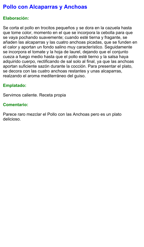 Pollo con Alcaparras y Anchoas  Elaboración:  Se corta el pollo en trocitos pequeños y se dora en la cazuela hasta que tome color, momento en el que se incorpora la cebolla para que se vaya pochando suavemente; cuando esté tierna y fragante, se añaden las alcaparras y las cuatro anchoas picadas, que se funden en el calor y aportan un fondo salino muy característico. Seguidamente se incorpora el tomate y la hoja de laurel, dejando que el conjunto cueza a fuego medio hasta que el pollo esté tierno y la salsa haya adquirido cuerpo, rectificando de sal solo al final, ya que las anchoas aportan suficiente sazón durante la cocción. Para presentar el plato, se decora con las cuatro anchoas restantes y unas alcaparras, realzando el aroma mediterráneo del guiso.  Emplatado:  Servimos caliente. Receta propia  Comentario:  Parece raro mezclar el Pollo con las Anchoas pero es un plato delicioso.