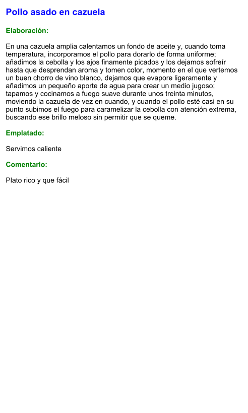 Pollo asado en cazuela  Elaboración:  En una cazuela amplia calentamos un fondo de aceite y, cuando toma temperatura, incorporamos el pollo para dorarlo de forma uniforme; añadimos la cebolla y los ajos finamente picados y los dejamos sofreír hasta que desprendan aroma y tomen color, momento en el que vertemos un buen chorro de vino blanco, dejamos que evapore ligeramente y añadimos un pequeño aporte de agua para crear un medio jugoso; tapamos y cocinamos a fuego suave durante unos treinta minutos, moviendo la cazuela de vez en cuando, y cuando el pollo esté casi en su punto subimos el fuego para caramelizar la cebolla con atención extrema, buscando ese brillo meloso sin permitir que se queme.  Emplatado:  Servimos caliente  Comentario:  Plato rico y que fácil