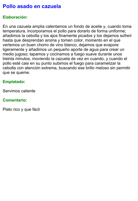 Pollo asado en cazuela  Elaboración:  En una cazuela amplia calentamos un fondo de aceite y, cuando toma temperatura, incorporamos el pollo para dorarlo de forma uniforme; añadimos la cebolla y los ajos finamente picados y los dejamos sofreír hasta que desprendan aroma y tomen color, momento en el que vertemos un buen chorro de vino blanco, dejamos que evapore ligeramente y añadimos un pequeño aporte de agua para crear un medio jugoso; tapamos y cocinamos a fuego suave durante unos treinta minutos, moviendo la cazuela de vez en cuando, y cuando el pollo esté casi en su punto subimos el fuego para caramelizar la cebolla con atención extrema, buscando ese brillo meloso sin permitir que se queme.  Emplatado:  Servimos caliente  Comentario:  Plato rico y que fácil