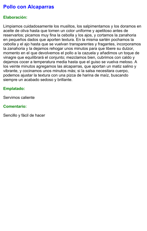 Pollo con Alcaparras  Elaboración:  Limpiamos cuidadosamente los muslitos, los salpimentamos y los doramos en aceite de oliva hasta que tomen un color uniforme y apetitoso antes de reservarlos; picamos muy fina la cebolla y los ajos, y cortamos la zanahoria en pequeños dados que aporten textura. En la misma sartén pochamos la cebolla y el ajo hasta que se vuelvan transparentes y fragantes, incorporamos la zanahoria y la dejamos rehogar unos minutos para que libere su dulzor, momento en el que devolvemos el pollo a la cazuela y añadimos un toque de vinagre que equilibrará el conjunto; mezclamos bien, cubrimos con caldo y dejamos cocer a temperatura media hasta que el guiso se vuelva meloso. A los veinte minutos agregamos las alcaparras, que aportan un matiz salino y vibrante, y cocinamos unos minutos más; si la salsa necesitara cuerpo, podemos ajustar la textura con una pizca de harina de maíz, buscando siempre un acabado sedoso y brillante.  Emplatado:  Servimos caliente  Comentario:  Sencillo y fácil de hacer
