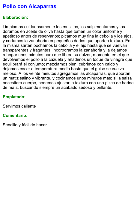 Pollo con Alcaparras  Elaboración:  Limpiamos cuidadosamente los muslitos, los salpimentamos y los doramos en aceite de oliva hasta que tomen un color uniforme y apetitoso antes de reservarlos; picamos muy fina la cebolla y los ajos, y cortamos la zanahoria en pequeños dados que aporten textura. En la misma sartén pochamos la cebolla y el ajo hasta que se vuelvan transparentes y fragantes, incorporamos la zanahoria y la dejamos rehogar unos minutos para que libere su dulzor, momento en el que devolvemos el pollo a la cazuela y añadimos un toque de vinagre que equilibrará el conjunto; mezclamos bien, cubrimos con caldo y dejamos cocer a temperatura media hasta que el guiso se vuelva meloso. A los veinte minutos agregamos las alcaparras, que aportan un matiz salino y vibrante, y cocinamos unos minutos más; si la salsa necesitara cuerpo, podemos ajustar la textura con una pizca de harina de maíz, buscando siempre un acabado sedoso y brillante.  Emplatado:  Servimos caliente  Comentario:  Sencillo y fácil de hacer