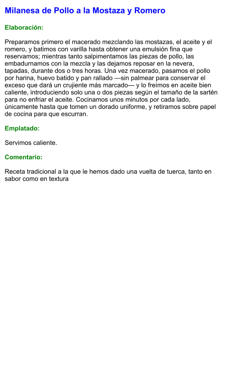 Milanesa de Pollo a la Mostaza y Romero  Elaboración:  Preparamos primero el macerado mezclando las mostazas, el aceite y el romero, y batimos con varilla hasta obtener una emulsión fina que reservamos; mientras tanto salpimentamos las piezas de pollo, las embadurnamos con la mezcla y las dejamos reposar en la nevera, tapadas, durante dos o tres horas. Una vez macerado, pasamos el pollo por harina, huevo batido y pan rallado —sin palmear para conservar el exceso que dará un crujiente más marcado— y lo freímos en aceite bien caliente, introduciendo solo una o dos piezas según el tamaño de la sartén para no enfriar el aceite. Cocinamos unos minutos por cada lado, únicamente hasta que tomen un dorado uniforme, y retiramos sobre papel de cocina para que escurran.  Emplatado:  Servimos caliente.   Comentario:  Receta tradicional a la que le hemos dado una vuelta de tuerca, tanto en sabor como en textura