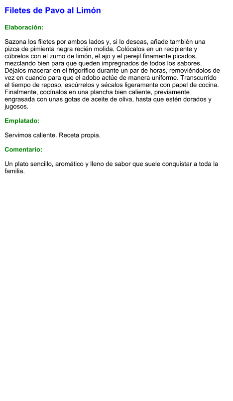 Filetes de Pavo al Limón  Elaboración:  Sazona los filetes por ambos lados y, si lo deseas, añade también una pizca de pimienta negra recién molida. Colócalos en un recipiente y cúbrelos con el zumo de limón, el ajo y el perejil finamente picados, mezclando bien para que queden impregnados de todos los sabores. Déjalos macerar en el frigorífico durante un par de horas, removiéndolos de vez en cuando para que el adobo actúe de manera uniforme. Transcurrido el tiempo de reposo, escúrrelos y sécalos ligeramente con papel de cocina. Finalmente, cocínalos en una plancha bien caliente, previamente engrasada con unas gotas de aceite de oliva, hasta que estén dorados y jugosos.   Emplatado:  Servimos caliente. Receta propia.  Comentario:  Un plato sencillo, aromático y lleno de sabor que suele conquistar a toda la familia.